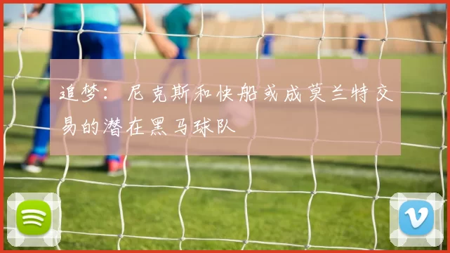 追梦：尼克斯和快船或成莫兰特交易的潜在黑马球队
