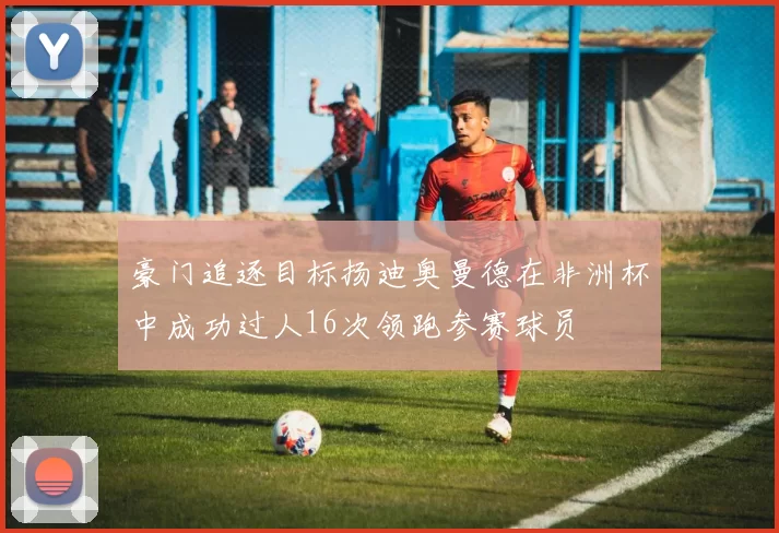 豪门追逐目标扬迪奥曼德在非洲杯中成功过人16次领跑参赛球员