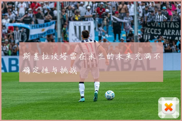 斯基拉谈塔雷在米兰的未来充满不确定性与挑战