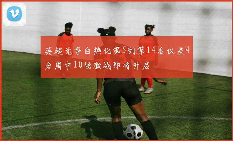 英超竞争白热化第5到第14名仅差4分周中10场激战即将开启